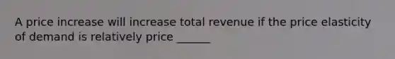 A price increase will increase total revenue if the price elasticity of demand is relatively price ______