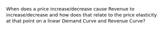 When does a price increase/decrease cause Revenue to increase/decrease and how does that relate to the price elasticity at that point on a linear Demand Curve and Revenue Curve?