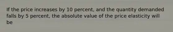 If the price increases by 10 percent, and the quantity demanded falls by 5 percent, the absolute value of the price elasticity will be