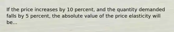 If the price increases by 10 percent, and the quantity demanded falls by 5 percent, the absolute value of the price elasticity will be...