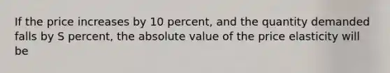 If the price increases by 10 percent, and the quantity demanded falls by S percent, the absolute value of the price elasticity will be