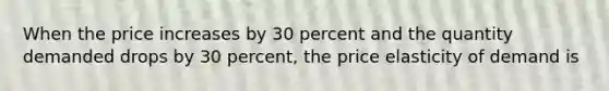 When the price increases by 30 percent and the quantity demanded drops by 30 percent, the price elasticity of demand is