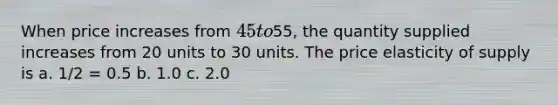 When price increases from 45 to55, the quantity supplied increases from 20 units to 30 units. The price elasticity of supply is a. 1/2 = 0.5 b. 1.0 c. 2.0