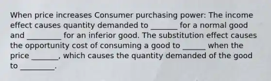 When price increases Consumer purchasing power: The income effect causes quantity demanded to _______ for a normal good and _________ for an inferior good. The substitution effect causes the opportunity cost of consuming a good to ______ when the price _______, which causes the quantity demanded of the good to _________.