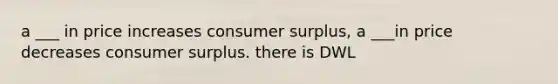 a ___ in price increases consumer surplus, a ___in price decreases consumer surplus. there is DWL