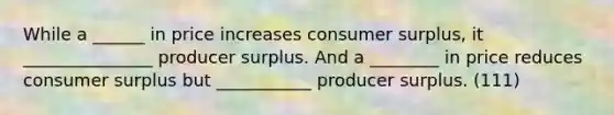 While a ______ in price increases consumer surplus, it _______________ producer surplus. And a ________ in price reduces consumer surplus but ___________ producer surplus. (111)