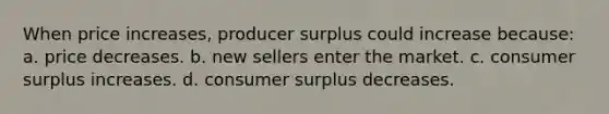 When price increases, producer surplus could increase because: a. price decreases. b. new sellers enter the market. c. consumer surplus increases. d. consumer surplus decreases.