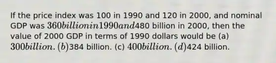 If the price index was 100 in 1990 and 120 in 2000, and nominal GDP was 360 billion in 1990 and480 billion in 2000, then the value of 2000 GDP in terms of 1990 dollars would be (a) 300 billion. (b)384 billion. (c) 400 billion. (d)424 billion.