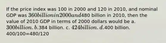 If the price index was 100 in 2000 and 120 in 2010, and nominal GDP was 360 billion in 2000 and480 billion in 2010, then the value of 2010 GDP in terms of 2000 dollars would be a. 300 billion. b.384 billion. c. 424 billion. d.400 billion. 400/100=480/120