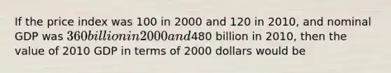 If the price index was 100 in 2000 and 120 in​ 2010, and nominal GDP was​ 360 billion in 2000 and​480 billion in​ 2010, then the value of 2010 GDP in terms of 2000 dollars would be