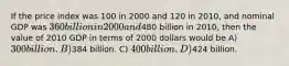 If the price index was 100 in 2000 and 120 in 2010, and nominal GDP was 360 billion in 2000 and480 billion in 2010, then the value of 2010 GDP in terms of 2000 dollars would be A) 300 billion. B)384 billion. C) 400 billion. D)424 billion.