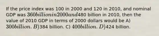 If the price index was 100 in 2000 and 120 in 2010, and nominal GDP was 360 billion in 2000 and480 billion in 2010, then the value of 2010 GDP in terms of 2000 dollars would be A) 300 billion. B)384 billion. C) 400 billion. D)424 billion.