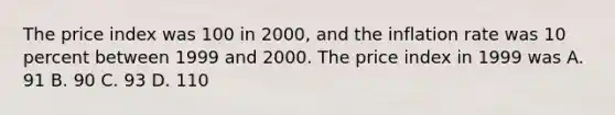 The price index was 100 in 2000, and the inflation rate was 10 percent between 1999 and 2000. The price index in 1999 was A. 91 B. 90 C. 93 D. 110