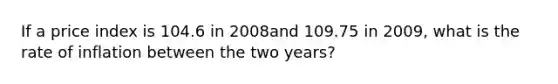 If a price index is 104.6 in 2008and 109.75 in 2009, what is the rate of inflation between the two years?