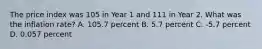 The price index was 105 in Year 1 and 111 in Year 2. What was the inflation rate? A. 105.7 percent B. 5.7 percent C. -5.7 percent D. 0.057 percent