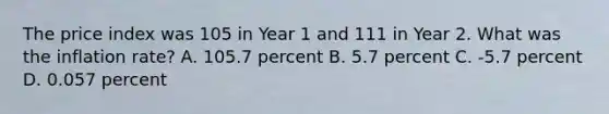 The price index was 105 in Year 1 and 111 in Year 2. What was the inflation rate? A. 105.7 percent B. 5.7 percent C. -5.7 percent D. 0.057 percent