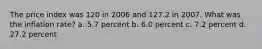 The price index was 120 in 2006 and 127.2 in 2007. What was the inflation rate? a. 5.7 percent b. 6.0 percent c. 7.2 percent d. 27.2 percent