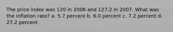 The price index was 120 in 2006 and 127.2 in 2007. What was the inflation rate? a. 5.7 percent b. 6.0 percent c. 7.2 percent d. 27.2 percent