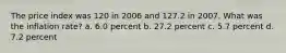 The price index was 120 in 2006 and 127.2 in 2007. What was the inflation rate? a. 6.0 percent b. 27.2 percent c. 5.7 percent d. 7.2 percent