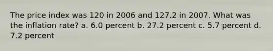 The price index was 120 in 2006 and 127.2 in 2007. What was the inflation rate? a. 6.0 percent b. 27.2 percent c. 5.7 percent d. 7.2 percent