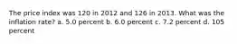 The price index was 120 in 2012 and 126 in 2013. What was the inflation rate? a. 5.0 percent b. 6.0 percent c. 7.2 percent d. 105 percent