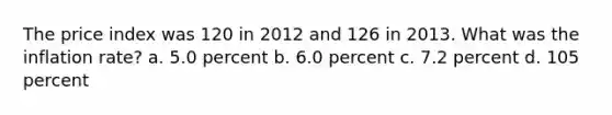 The price index was 120 in 2012 and 126 in 2013. What was the inflation rate? a. 5.0 percent b. 6.0 percent c. 7.2 percent d. 105 percent