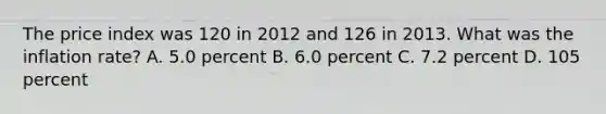 The price index was 120 in 2012 and 126 in 2013. What was the inflation rate? A. 5.0 percent B. 6.0 percent C. 7.2 percent D. 105 percent