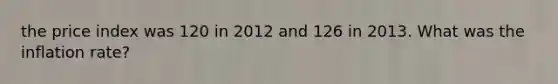 the price index was 120 in 2012 and 126 in 2013. What was the inflation rate?