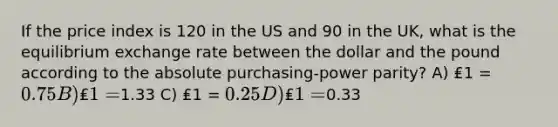 If the price index is 120 in the US and 90 in the UK, what is the equilibrium exchange rate between the dollar and the pound according to the absolute purchasing-power parity? A) ₤1 = 0.75 B) ₤1 =1.33 C) ₤1 = 0.25 D) ₤1 =0.33