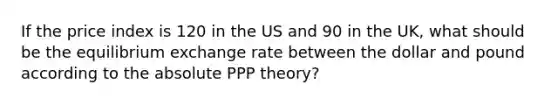 If the price index is 120 in the US and 90 in the UK, what should be the equilibrium exchange rate between the dollar and pound according to the absolute PPP theory?