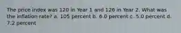 The price index was 120 in Year 1 and 126 in Year 2. What was the inflation rate? a. 105 percent b. 6.0 percent c. 5.0 percent d. 7.2 percent