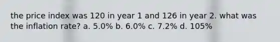 the price index was 120 in year 1 and 126 in year 2. what was the inflation rate? a. 5.0% b. 6.0% c. 7.2% d. 105%