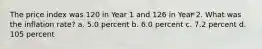 The price index was 120 in Year 1 and 126 in Year 2. What was the inflation rate? a. 5.0 percent b. 6.0 percent c. 7.2 percent d. 105 percent