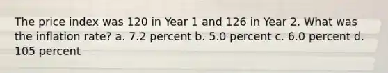 The price index was 120 in Year 1 and 126 in Year 2. What was the inflation rate? a. 7.2 percent b. 5.0 percent c. 6.0 percent d. 105 percent