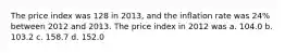 The price index was 128 in 2013, and the inflation rate was 24% between 2012 and 2013. The price index in 2012 was a. 104.0 b. 103.2 c. 158.7 d. 152.0