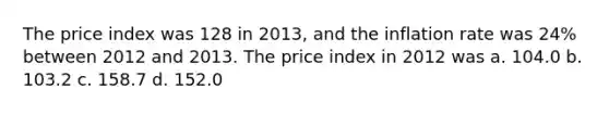 The price index was 128 in 2013, and the inflation rate was 24% between 2012 and 2013. The price index in 2012 was a. 104.0 b. 103.2 c. 158.7 d. 152.0