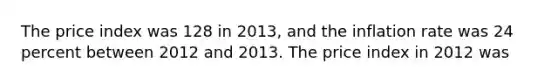 The price index was 128 in 2013, and the inflation rate was 24 percent between 2012 and 2013. The price index in 2012 was