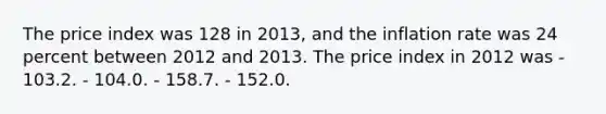 The price index was 128 in 2013, and the inflation rate was 24 percent between 2012 and 2013. The price index in 2012 was - 103.2. - 104.0. - 158.7. - 152.0.