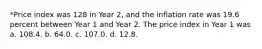 *Price index was 128 in Year 2, and the inflation rate was 19.6 percent between Year 1 and Year 2. The price index in Year 1 was a. 108.4. b. 64.0. c. 107.0. d. 12.8.