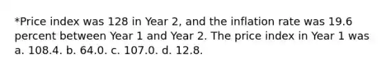 *Price index was 128 in Year 2, and the inflation rate was 19.6 percent between Year 1 and Year 2. The price index in Year 1 was a. 108.4. b. 64.0. c. 107.0. d. 12.8.