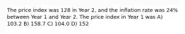 The price index was 128 in Year 2, and the inflation rate was 24% between Year 1 and Year 2. The price index in Year 1 was A) 103.2 B) 158.7 C) 104.0 D) 152