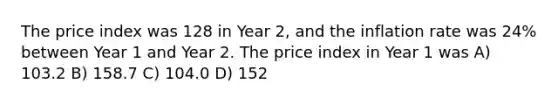 The price index was 128 in Year 2, and the inflation rate was 24% between Year 1 and Year 2. The price index in Year 1 was A) 103.2 B) 158.7 C) 104.0 D) 152