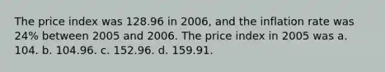 The price index was 128.96 in 2006, and the inflation rate was 24% between 2005 and 2006. The price index in 2005 was a. 104. b. 104.96. c. 152.96. d. 159.91.