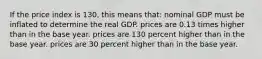 If the price index is 130, this means that: nominal GDP must be inflated to determine the real GDP. prices are 0.13 times higher than in the base year. prices are 130 percent higher than in the base year. prices are 30 percent higher than in the base year.