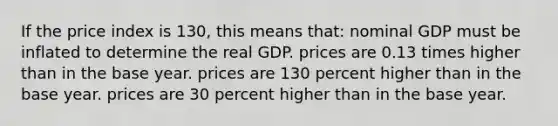 If the price index is 130, this means that: nominal GDP must be inflated to determine the real GDP. prices are 0.13 times higher than in the base year. prices are 130 percent higher than in the base year. prices are 30 percent higher than in the base year.