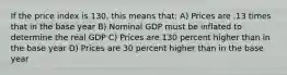 If the price index is 130, this means that: A) Prices are .13 times that in the base year B) Nominal GDP must be inflated to determine the real GDP C) Prices are 130 percent higher than in the base year D) Prices are 30 percent higher than in the base year