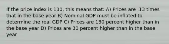 If the price index is 130, this means that: A) Prices are .13 times that in the base year B) Nominal GDP must be inflated to determine the real GDP C) Prices are 130 percent higher than in the base year D) Prices are 30 percent higher than in the base year