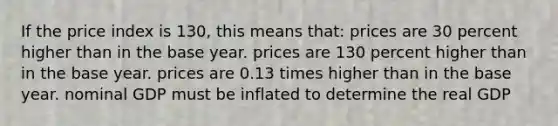 If the price index is 130, this means that: prices are 30 percent higher than in the base year. prices are 130 percent higher than in the base year. prices are 0.13 times higher than in the base year. nominal GDP must be inflated to determine the real GDP