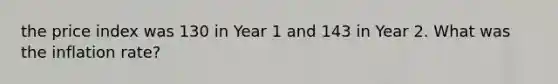 the price index was 130 in Year 1 and 143 in Year 2. What was the inflation rate?