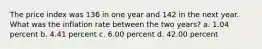 The price index was 136 in one year and 142 in the next year. What was the inflation rate between the two years? a. 1.04 percent b. 4.41 percent c. 6.00 percent d. 42.00 percent